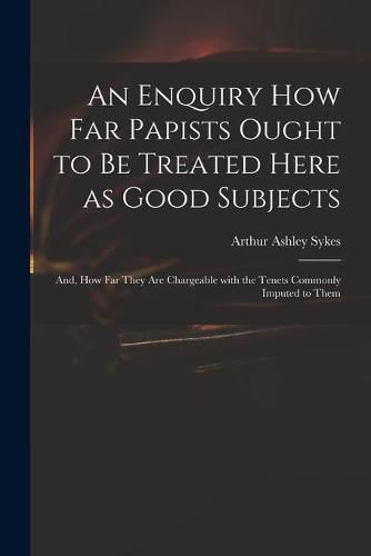 Cover image for An Enquiry How Far Papists Ought to Be Treated Here as Good Subjects; and, How Far They Are Chargeable With the Tenets Commonly Imputed to Them