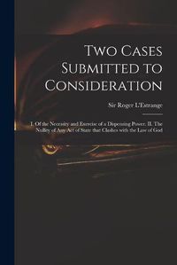 Cover image for Two Cases Submitted to Consideration: I. Of the Necessity and Exercise of a Dispensing Power. II. The Nullity of Any Act of State That Clashes With the Law of God