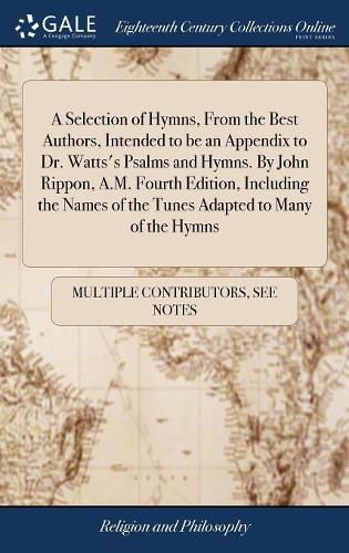 A Selection of Hymns, From the Best Authors, Intended to be an Appendix to Dr. Watts's Psalms and Hymns. By John Rippon, A.M. Fourth Edition, Including the Names of the Tunes Adapted to Many of the Hymns