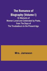 Cover image for The Romance of Biography (Volume I); Or Memoirs of Women Loved and Celebrated by Poets, from the Days of the Troubadours to the Present Age.