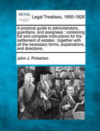 Cover image for A Practical Guide to Administrators, Guardians, and Assignees: Containing Full and Complete Instructions for the Settlement of Estates: Together with All the Necessary Forms, Explanations, and Directions.