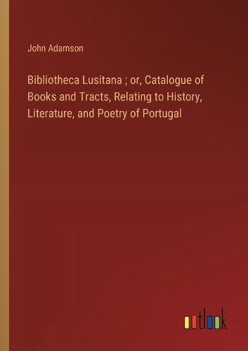 Cover image for Bibliotheca Lusitana; or, Catalogue of Books and Tracts, Relating to History, Literature, and Poetry of Portugal