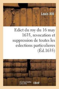 Cover image for Edict Du Roy Du 16 May 1635, Revocation Et Suppression Des Eslections Particulieres de France: Anciennes Et Nouvelles Et Attribution de Gages Et Droicts Aux Officiers Des Eslections Principales