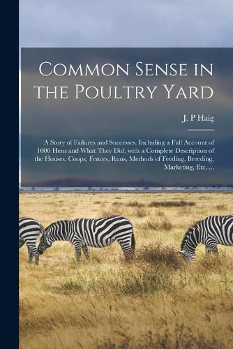 Cover image for Common Sense in the Poultry Yard: A Story of Failures and Successes. Including a Full Account of 1000 Hens and What They Did, With a Complete Description of the Houses, Coops, Fences, Runs, Methods of Feeding, Breeding, Marketing, Etc. ...