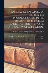 Cover image for An Essay Explanatory of the Tempest Prognosticator in the Building of the Great Exhibition for the Works of Industry of All Nations: Read Before the Whitby Philosophical Society, February 27th, 1851