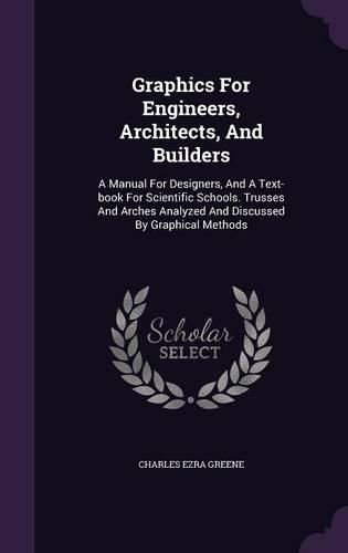 Cover image for Graphics for Engineers, Architects, and Builders: A Manual for Designers, and a Text-Book for Scientific Schools. Trusses and Arches Analyzed and Discussed by Graphical Methods