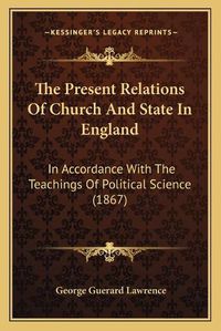 Cover image for The Present Relations of Church and State in England: In Accordance with the Teachings of Political Science (1867)