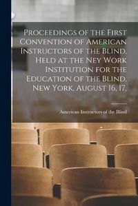 Cover image for Proceedings of the First Convention of American Instructors of the Blind, Held at the Ney Work Institution for the Education of the Blind, New York, August 16, 17,