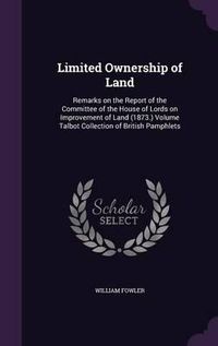 Cover image for Limited Ownership of Land: Remarks on the Report of the Committee of the House of Lords on Improvement of Land (1873.) Volume Talbot Collection of British Pamphlets