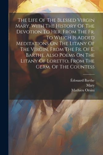 The Life Of The Blessed Virgin Mary, With The History Of The Devotion To Her. From The Fr. To Which Is Added Meditations On The Litany Of The Virgin, From The Fr. Of E. Barthe. Also Poems On The Litany Of Loretto, From The Germ. Of The Countess