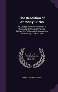 Cover image for The Rendition of Anthony Burns: Its Causes and Consequences. a Discourse on Christian Politics, Delivered in Williams Hall, Boston, on Whitsunday, June 4, 1854