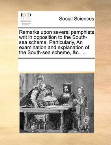 Cover image for Remarks Upon Several Pamphlets Writ in Opposition to the South-Sea Scheme. Particularly, an Examination and Explanation of the South-Sea Scheme, &C. ...