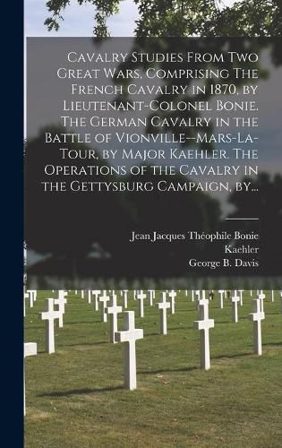 Cavalry Studies From Two Great Wars, Comprising The French Cavalry in 1870, by Lieutenant-Colonel Bonie. The German Cavalry in the Battle of Vionville--Mars-la-Tour, by Major Kaehler. The Operations of the Cavalry in the Gettysburg Campaign, By...