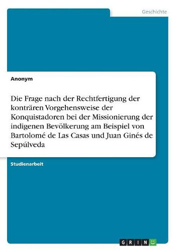 Cover image for Die Frage nach der Rechtfertigung der kontraeren Vorgehensweise der Konquistadoren bei der Missionierung der indigenen Bevoelkerung am Beispiel von Bartolome de Las Casas und Juan Gines de Sepulveda