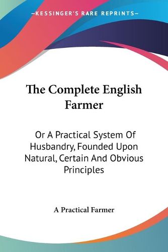 Cover image for The Complete English Farmer: Or a Practical System of Husbandry, Founded Upon Natural, Certain and Obvious Principles