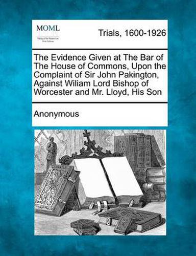 Cover image for The Evidence Given at the Bar of the House of Commons, Upon the Complaint of Sir John Pakington, Against Wiliam Lord Bishop of Worcester and Mr. Lloyd