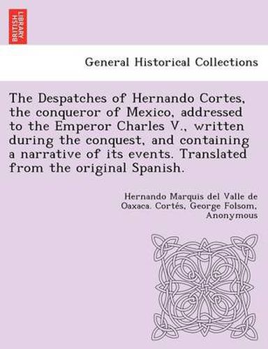 Cover image for The Despatches of Hernando Cortes, the Conqueror of Mexico, Addressed to the Emperor Charles V., Written During the Conquest, and Containing a Narrative of Its Events. Translated from the Original Spanish.