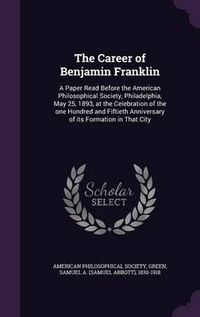 Cover image for The Career of Benjamin Franklin: A Paper Read Before the American Philosophical Society, Philadelphia, May 25, 1893, at the Celebration of the One Hundred and Fiftieth Anniversary of Its Formation in That City