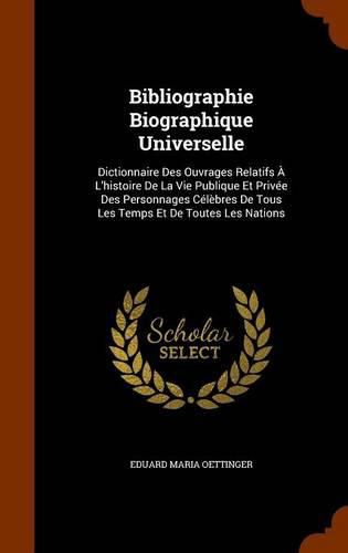 Bibliographie Biographique Universelle: Dictionnaire Des Ouvrages Relatifs A L'Histoire de La Vie Publique Et Privee Des Personnages Celebres de Tous Les Temps Et de Toutes Les Nations