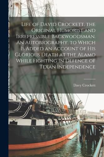 Life of David Crockett, the Original Humorist and Irrepressible Backwoodsman. An Autobiography, to Which is Added an Account of his Glorious Death at the Alamo While Fighting in Defence of Texan Independence