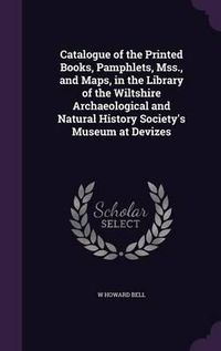 Cover image for Catalogue of the Printed Books, Pamphlets, Mss., and Maps, in the Library of the Wiltshire Archaeological and Natural History Society's Museum at Devizes