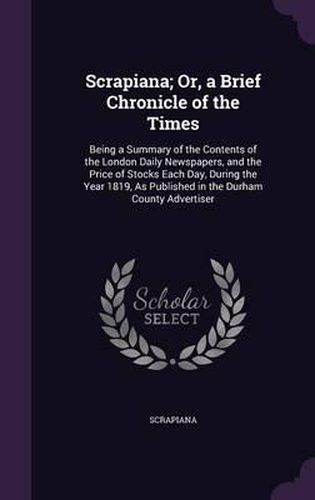 Cover image for Scrapiana; Or, a Brief Chronicle of the Times: Being a Summary of the Contents of the London Daily Newspapers, and the Price of Stocks Each Day, During the Year 1819, as Published in the Durham County Advertiser