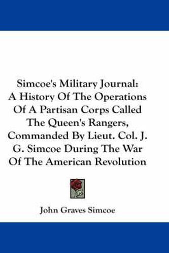 Cover image for Simcoe's Military Journal: A History Of The Operations Of A Partisan Corps Called The Queen's Rangers, Commanded By Lieut. Col. J. G. Simcoe During The War Of The American Revolution