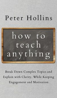 Cover image for How to Teach Anything: Break down Complex Topics and Explain with Clarity, While Keeping Engagement and Motivation