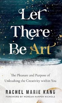 Cover image for Let There Be Art: The Pleasure and Purpose of Unleashing the Creativity Within You