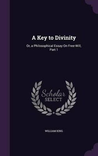 Cover image for A Key to Divinity: Or, a Philosophical Essay on Free-Will, Part 1