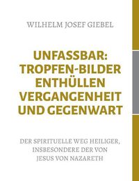 Cover image for Unfassbar: Tropfen-Bilder enthullen Vergangenheit und Gegenwart: Der spirituelle Weg Heiliger, insbesondere der von Jesus von Nazareth