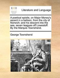 Cover image for A Poetical Epistle, on Major Money's Ascent in a Balloon, from the City of Norwich; And His Descent Into the Sea, Seven Leagues Off Lowestoff. by the Marquis Townshend.