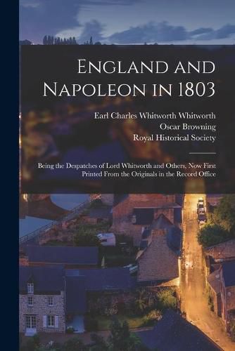 England and Napoleon in 1803: Being the Despatches of Lord Whitworth and Others, Now First Printed From the Originals in the Record Office