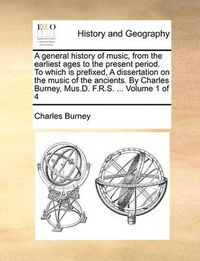 Cover image for A General History of Music, from the Earliest Ages to the Present Period. to Which Is Prefixed, a Dissertation on the Music of the Ancients. by Charles Burney, Mus.D. F.R.S. ... Volume 1 of 4