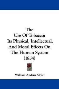 Cover image for The Use Of Tobacco: Its Physical, Intellectual, And Moral Effects On The Human System (1854)
