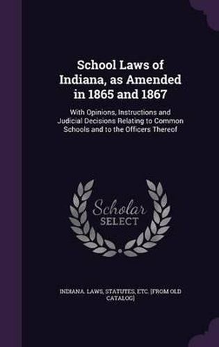 Cover image for School Laws of Indiana, as Amended in 1865 and 1867: With Opinions, Instructions and Judicial Decisions Relating to Common Schools and to the Officers Thereof