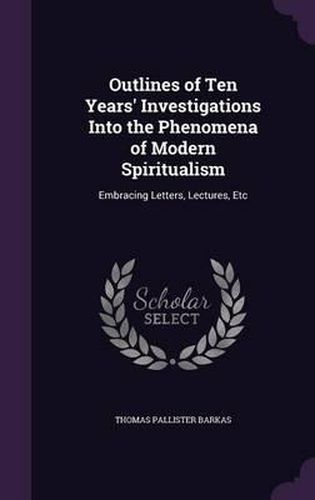 Cover image for Outlines of Ten Years' Investigations Into the Phenomena of Modern Spiritualism: Embracing Letters, Lectures, Etc