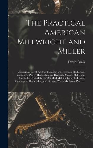 The Practical American Millwright and Miller: Comprising the Elementary Principles of Mechanics, Mechanism, and Motive Power, Hydraulics, and Hydraulic Motors, Mill Dams, Saw-mills, Grist-mills, the Oat-meal Mill, the Barley Mill, Wool Carding And...