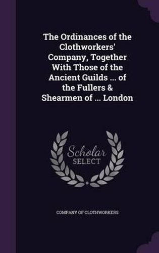 The Ordinances of the Clothworkers' Company, Together with Those of the Ancient Guilds ... of the Fullers & Shearmen of ... London