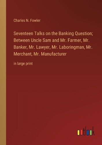 Cover image for Seventeen Talks on the Banking Question; Between Uncle Sam and Mr. Farmer, Mr. Banker, Mr. Lawyer, Mr. Laboringman, Mr. Merchant, Mr. Manufacturer