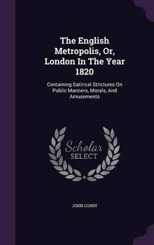 The English Metropolis, Or, London in the Year 1820: Containing Satirical Strictures on Public Manners, Morals, and Amusements