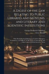 Cover image for A Digest of the Law Relating to Public Libraries and Museums, and Literary and Scientific Institutions