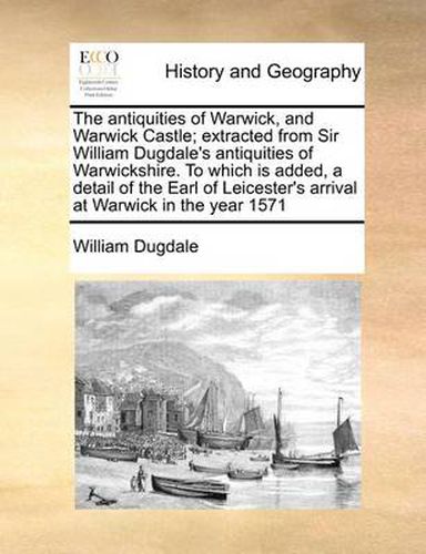 The Antiquities of Warwick, and Warwick Castle; Extracted from Sir William Dugdale's Antiquities of Warwickshire. to Which Is Added, a Detail of the Earl of Leicester's Arrival at Warwick in the Year 1571