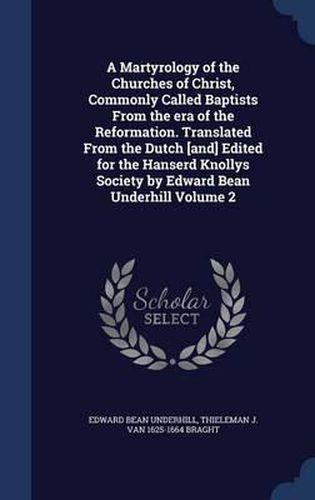 A Martyrology of the Churches of Christ, Commonly Called Baptists from the Era of the Reformation. Translated from the Dutch [And] Edited for the Hanserd Knollys Society by Edward Bean Underhill Volume 2