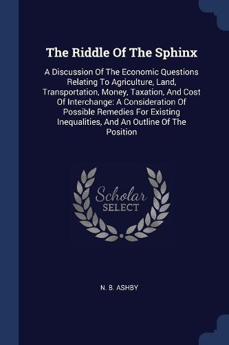 Cover image for The Riddle of the Sphinx: A Discussion of the Economic Questions Relating to Agriculture, Land, Transportation, Money, Taxation, and Cost of Interchange: A Consideration of Possible Remedies for Existing Inequalities, and an Outline of the Position