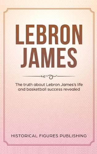 Lebron James: The Truth about Lebron James's Life and Basketball Success Revealed