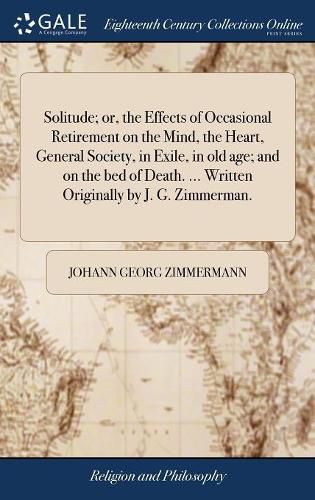 Cover image for Solitude; or, the Effects of Occasional Retirement on the Mind, the Heart, General Society, in Exile, in old age; and on the bed of Death. ... Written Originally by J. G. Zimmerman.