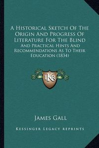 Cover image for A Historical Sketch of the Origin and Progress of Literature for the Blind: And Practical Hints and Recommendations as to Their Education (1834)