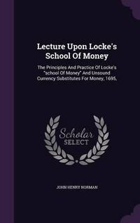 Cover image for Lecture Upon Locke's School of Money: The Principles and Practice of Locke's School of Money and Unsound Currency Substitutes for Money, 1695,