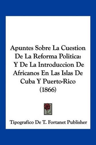 Cover image for Apuntes Sobre La Cuestion de La Reforma Politica: Y de La Introduccion de Africanos En Las Islas de Cuba y Puerto-Rico (1866)